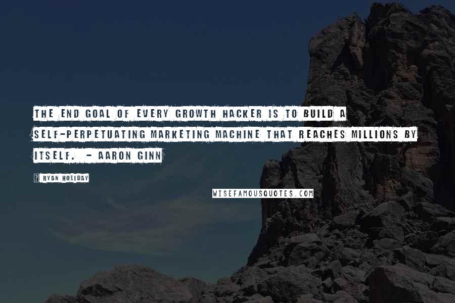 Ryan Holiday Quotes: The end goal of every growth hacker is to build a self-perpetuating marketing machine that reaches millions by itself.  - AARON GINN