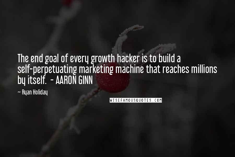 Ryan Holiday Quotes: The end goal of every growth hacker is to build a self-perpetuating marketing machine that reaches millions by itself.  - AARON GINN