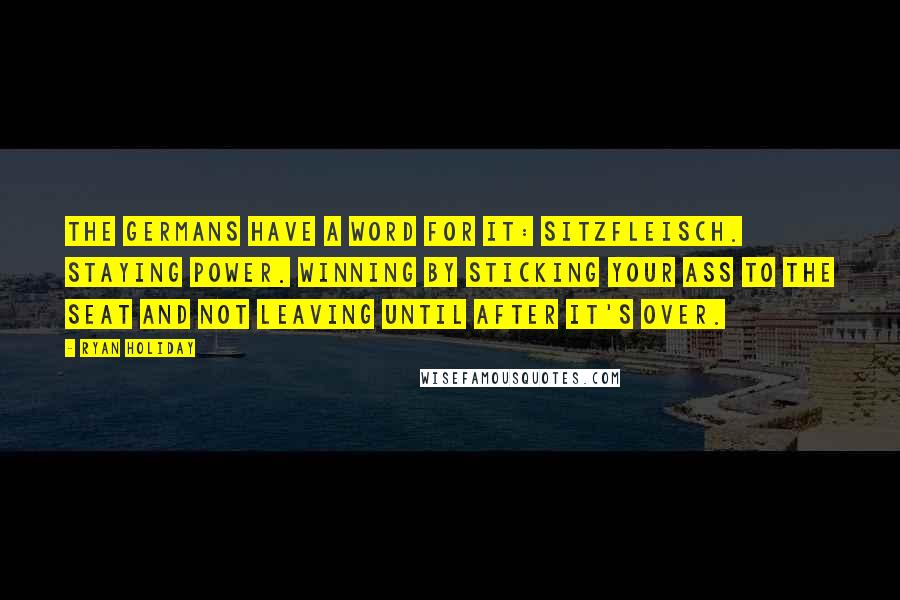 Ryan Holiday Quotes: The Germans have a word for it: Sitzfleisch. Staying power. Winning by sticking your ass to the seat and not leaving until after it's over.