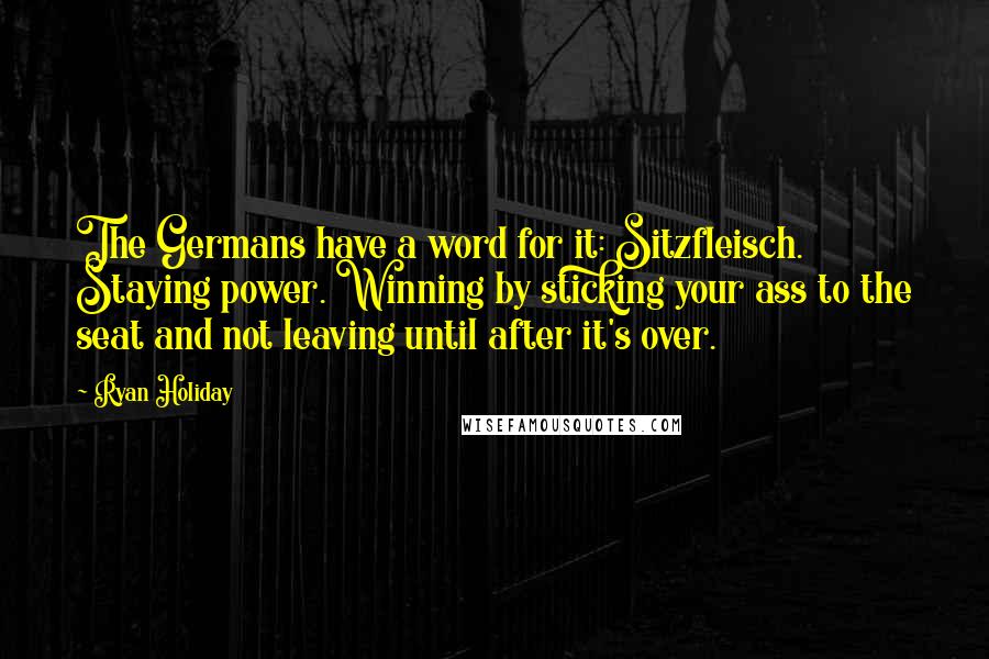 Ryan Holiday Quotes: The Germans have a word for it: Sitzfleisch. Staying power. Winning by sticking your ass to the seat and not leaving until after it's over.