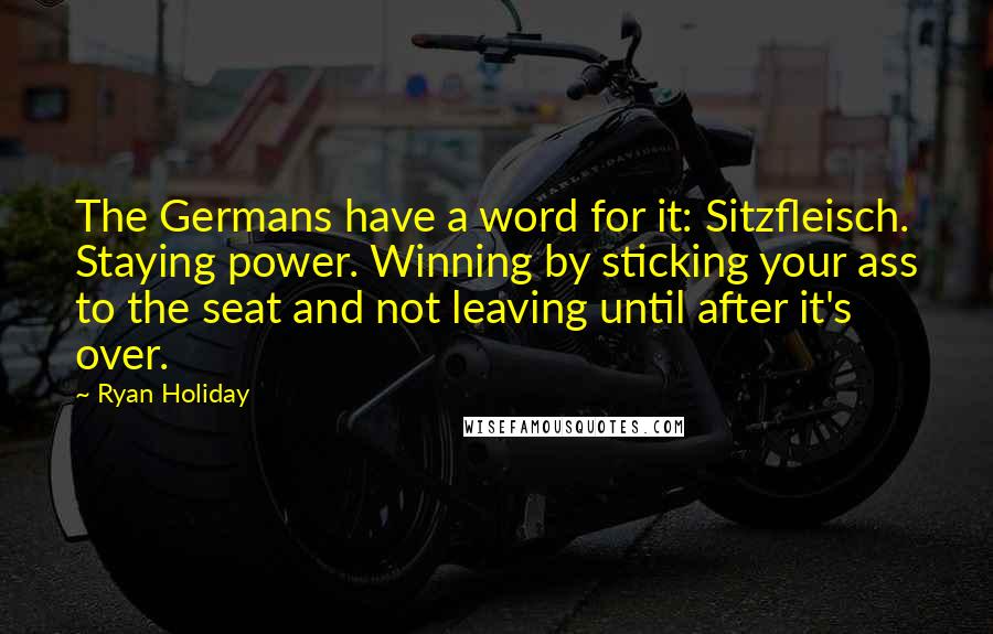 Ryan Holiday Quotes: The Germans have a word for it: Sitzfleisch. Staying power. Winning by sticking your ass to the seat and not leaving until after it's over.
