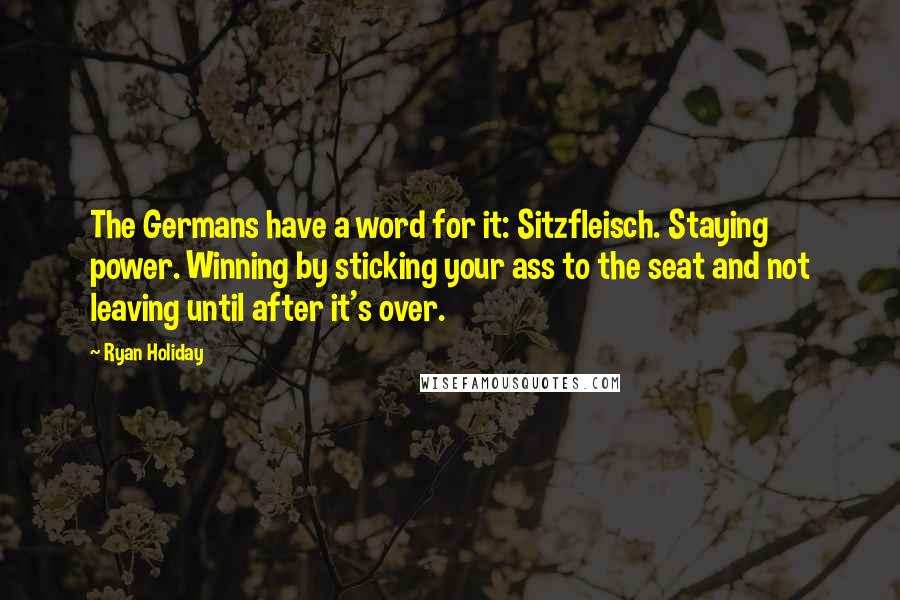 Ryan Holiday Quotes: The Germans have a word for it: Sitzfleisch. Staying power. Winning by sticking your ass to the seat and not leaving until after it's over.