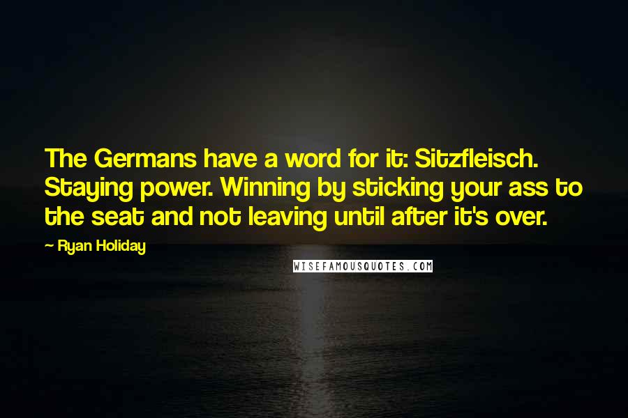 Ryan Holiday Quotes: The Germans have a word for it: Sitzfleisch. Staying power. Winning by sticking your ass to the seat and not leaving until after it's over.