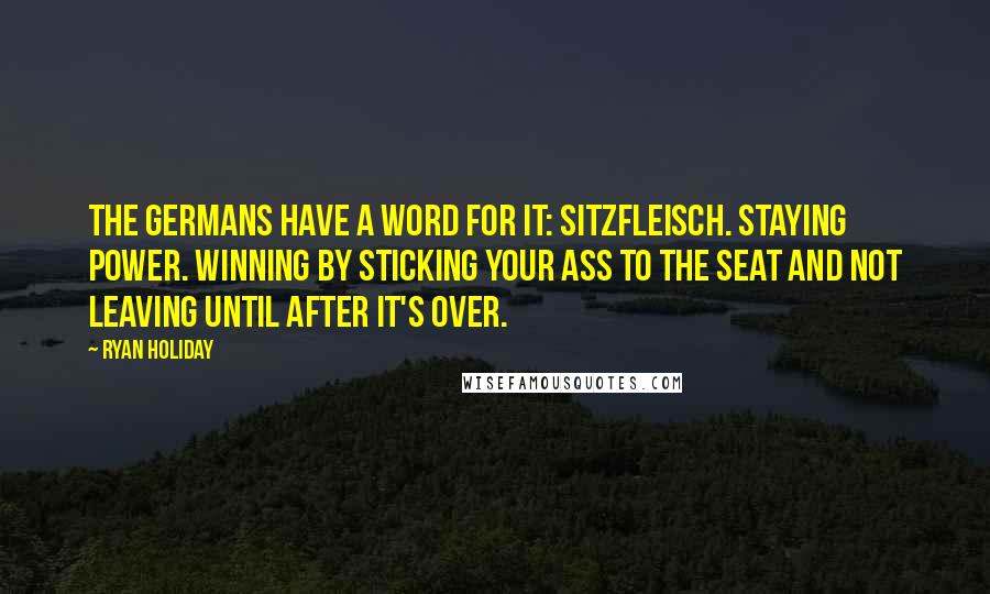 Ryan Holiday Quotes: The Germans have a word for it: Sitzfleisch. Staying power. Winning by sticking your ass to the seat and not leaving until after it's over.