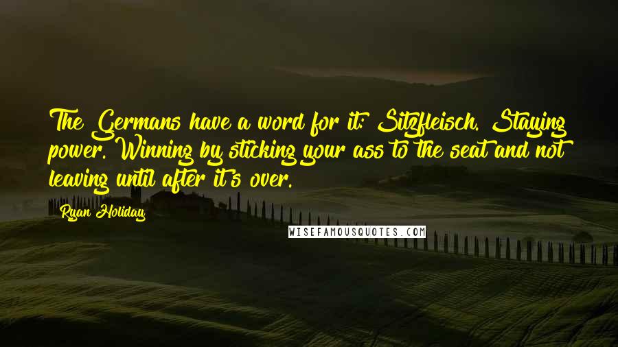 Ryan Holiday Quotes: The Germans have a word for it: Sitzfleisch. Staying power. Winning by sticking your ass to the seat and not leaving until after it's over.