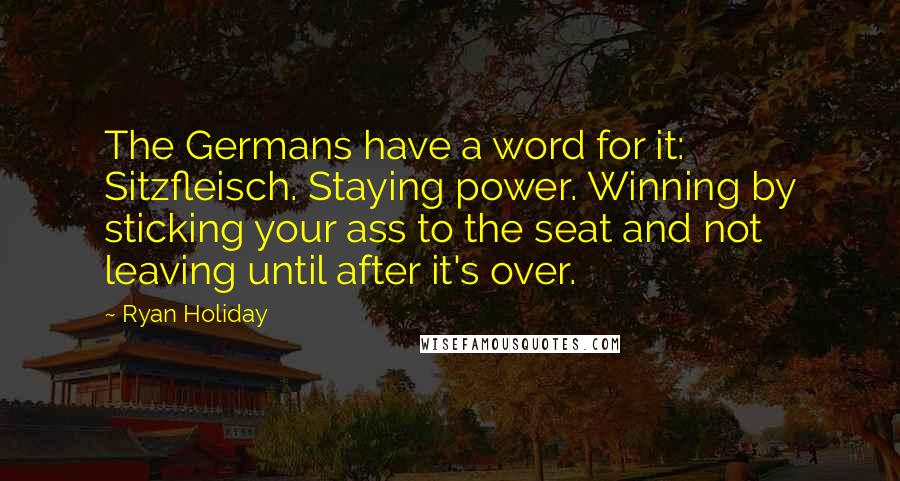 Ryan Holiday Quotes: The Germans have a word for it: Sitzfleisch. Staying power. Winning by sticking your ass to the seat and not leaving until after it's over.