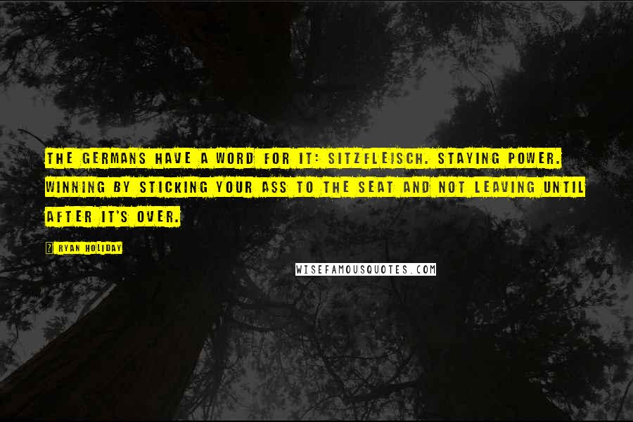 Ryan Holiday Quotes: The Germans have a word for it: Sitzfleisch. Staying power. Winning by sticking your ass to the seat and not leaving until after it's over.