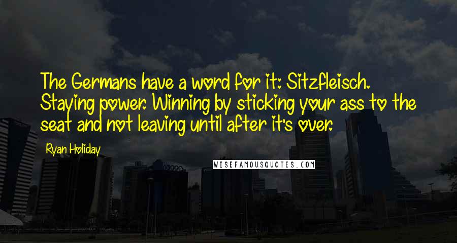 Ryan Holiday Quotes: The Germans have a word for it: Sitzfleisch. Staying power. Winning by sticking your ass to the seat and not leaving until after it's over.