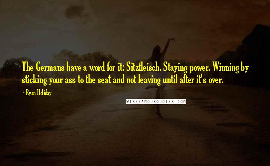 Ryan Holiday Quotes: The Germans have a word for it: Sitzfleisch. Staying power. Winning by sticking your ass to the seat and not leaving until after it's over.