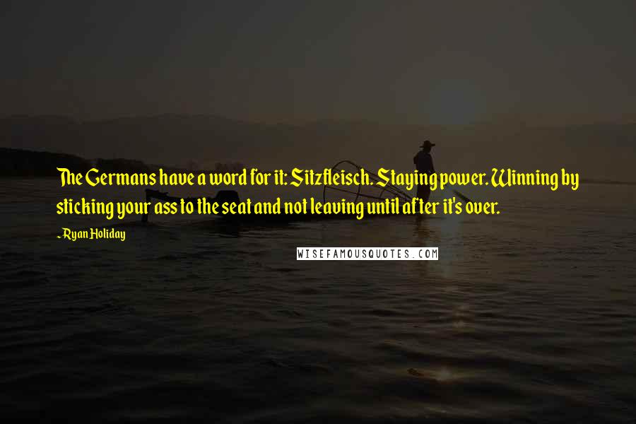 Ryan Holiday Quotes: The Germans have a word for it: Sitzfleisch. Staying power. Winning by sticking your ass to the seat and not leaving until after it's over.