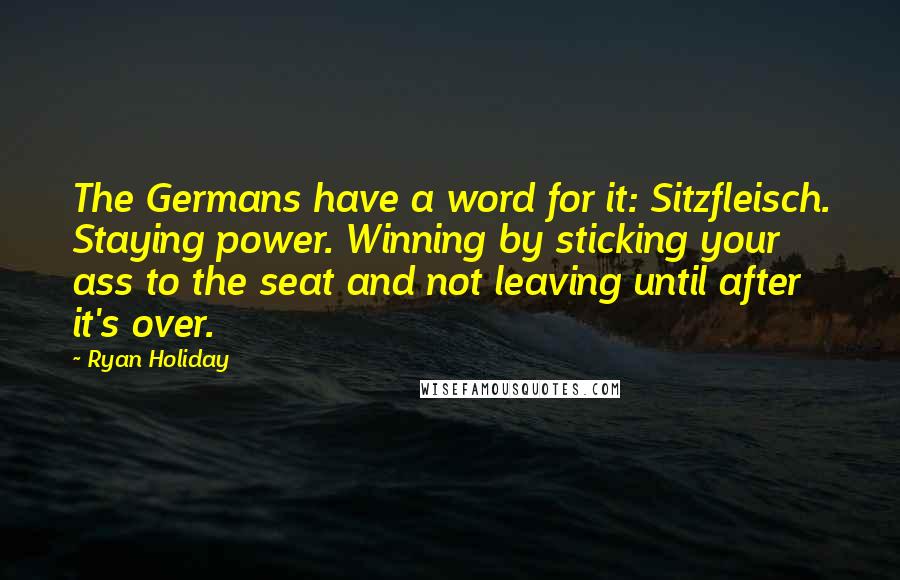 Ryan Holiday Quotes: The Germans have a word for it: Sitzfleisch. Staying power. Winning by sticking your ass to the seat and not leaving until after it's over.