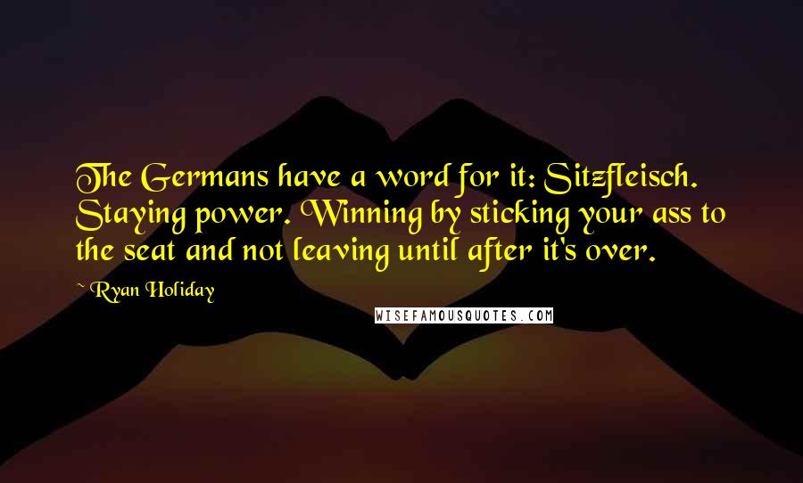 Ryan Holiday Quotes: The Germans have a word for it: Sitzfleisch. Staying power. Winning by sticking your ass to the seat and not leaving until after it's over.