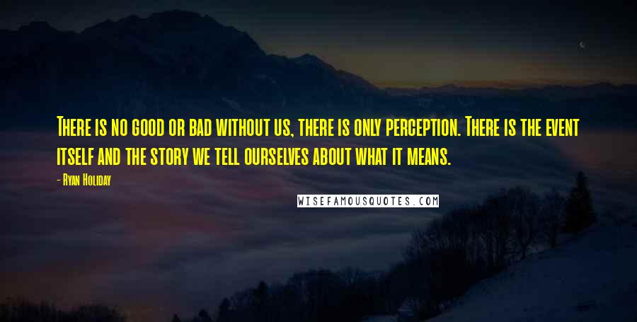 Ryan Holiday Quotes: There is no good or bad without us, there is only perception. There is the event itself and the story we tell ourselves about what it means.