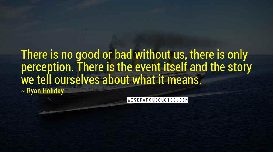 Ryan Holiday Quotes: There is no good or bad without us, there is only perception. There is the event itself and the story we tell ourselves about what it means.