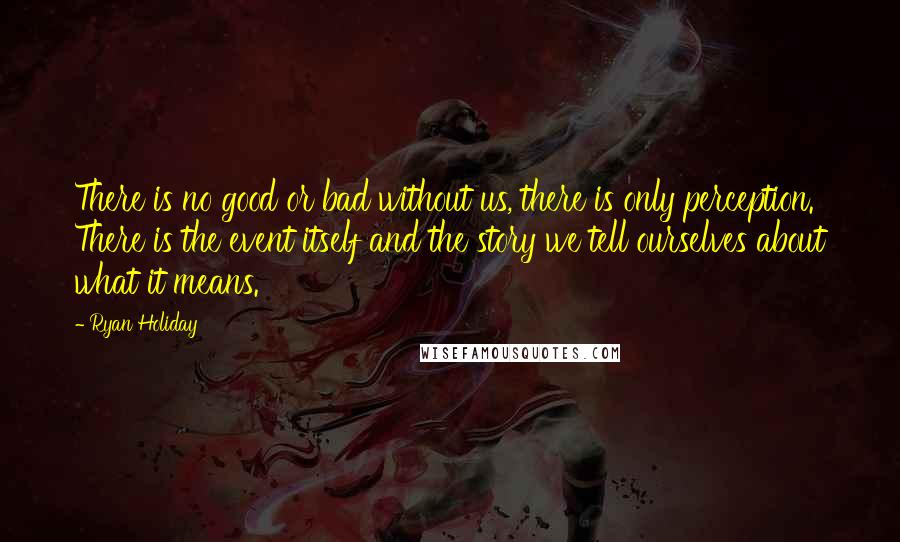 Ryan Holiday Quotes: There is no good or bad without us, there is only perception. There is the event itself and the story we tell ourselves about what it means.