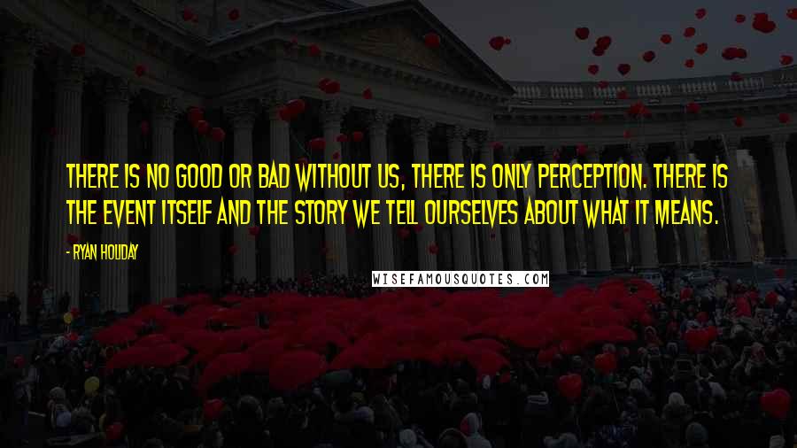 Ryan Holiday Quotes: There is no good or bad without us, there is only perception. There is the event itself and the story we tell ourselves about what it means.