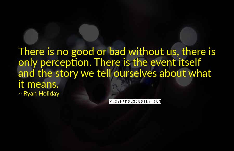 Ryan Holiday Quotes: There is no good or bad without us, there is only perception. There is the event itself and the story we tell ourselves about what it means.