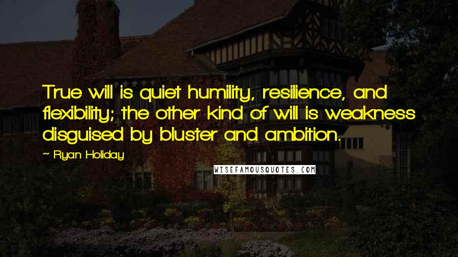 Ryan Holiday Quotes: True will is quiet humility, resilience, and flexibility; the other kind of will is weakness disguised by bluster and ambition.