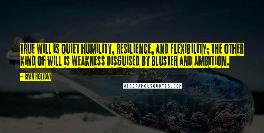 Ryan Holiday Quotes: True will is quiet humility, resilience, and flexibility; the other kind of will is weakness disguised by bluster and ambition.