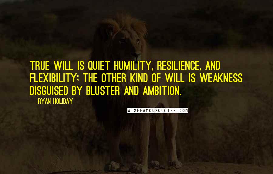 Ryan Holiday Quotes: True will is quiet humility, resilience, and flexibility; the other kind of will is weakness disguised by bluster and ambition.