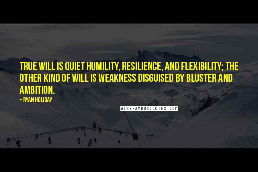 Ryan Holiday Quotes: True will is quiet humility, resilience, and flexibility; the other kind of will is weakness disguised by bluster and ambition.