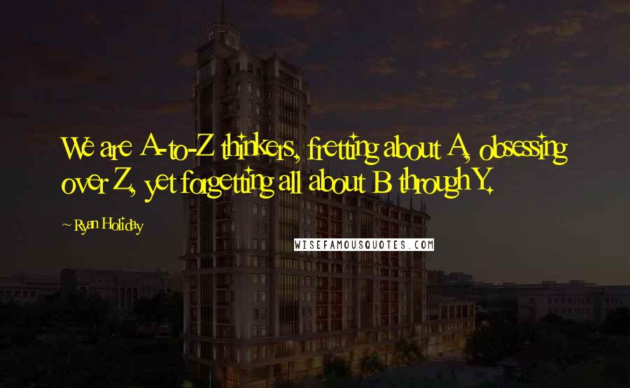 Ryan Holiday Quotes: We are A-to-Z thinkers, fretting about A, obsessing over Z, yet forgetting all about B through Y.