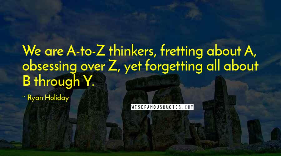 Ryan Holiday Quotes: We are A-to-Z thinkers, fretting about A, obsessing over Z, yet forgetting all about B through Y.