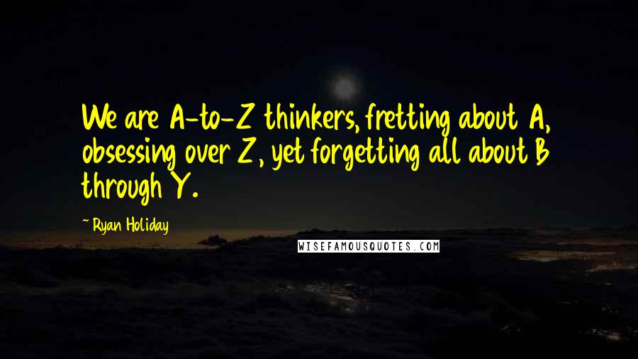 Ryan Holiday Quotes: We are A-to-Z thinkers, fretting about A, obsessing over Z, yet forgetting all about B through Y.