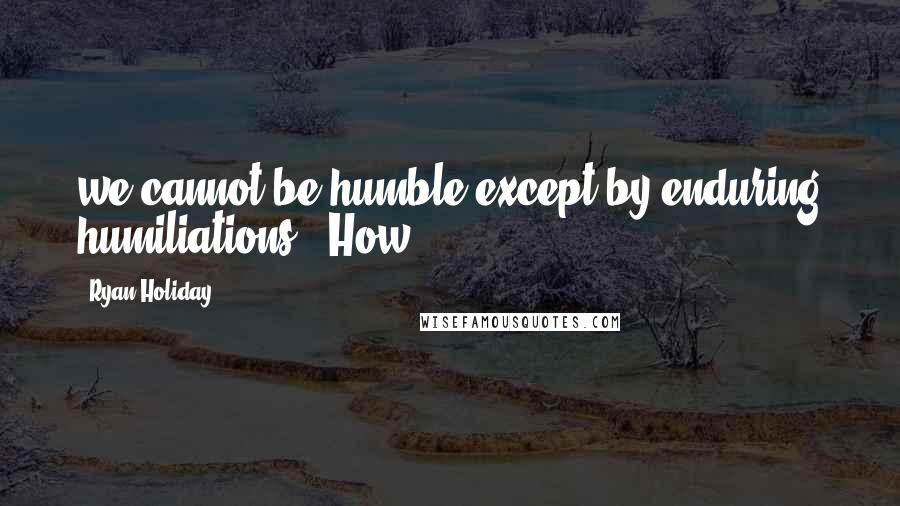 Ryan Holiday Quotes: we cannot be humble except by enduring humiliations." How