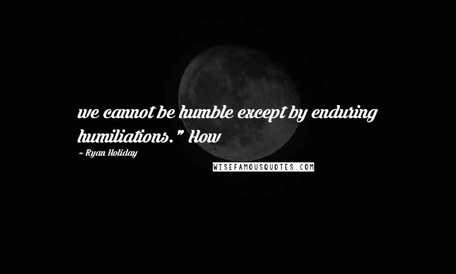 Ryan Holiday Quotes: we cannot be humble except by enduring humiliations." How