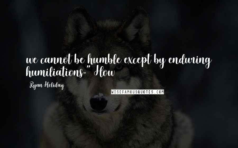 Ryan Holiday Quotes: we cannot be humble except by enduring humiliations." How