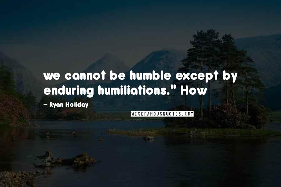 Ryan Holiday Quotes: we cannot be humble except by enduring humiliations." How