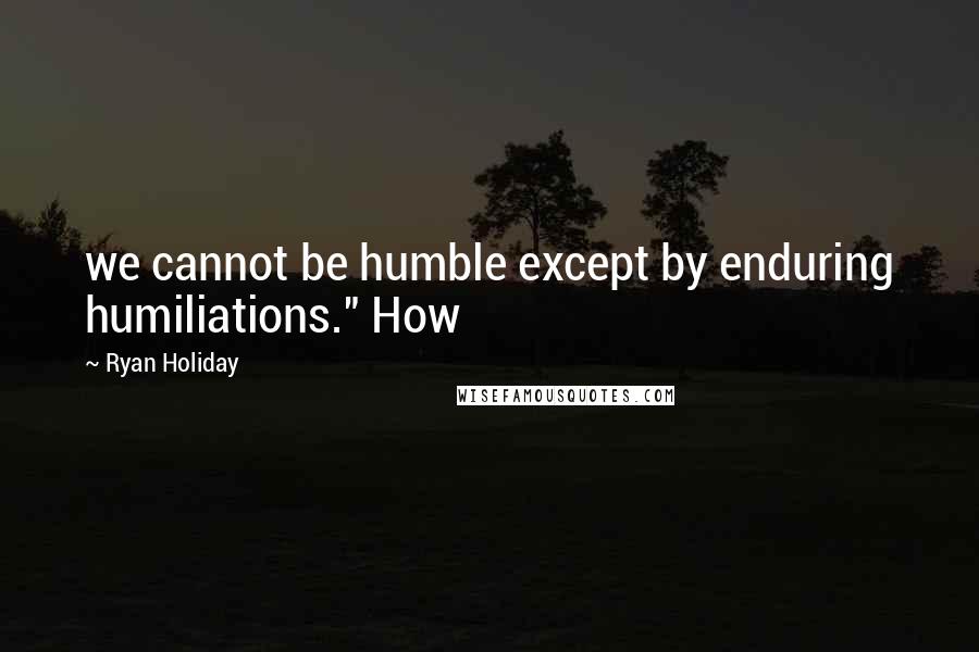 Ryan Holiday Quotes: we cannot be humble except by enduring humiliations." How