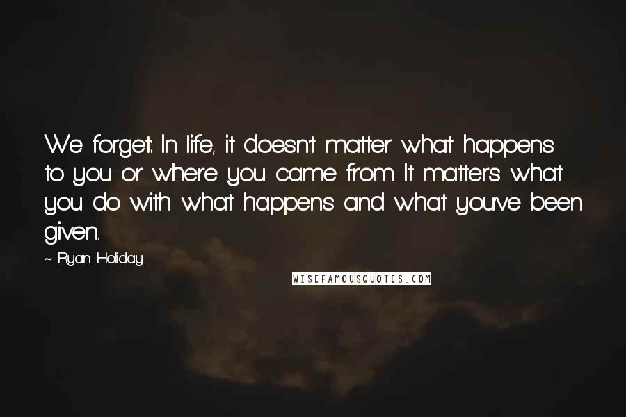 Ryan Holiday Quotes: We forget: In life, it doesn't matter what happens to you or where you came from. It matters what you do with what happens and what you've been given.