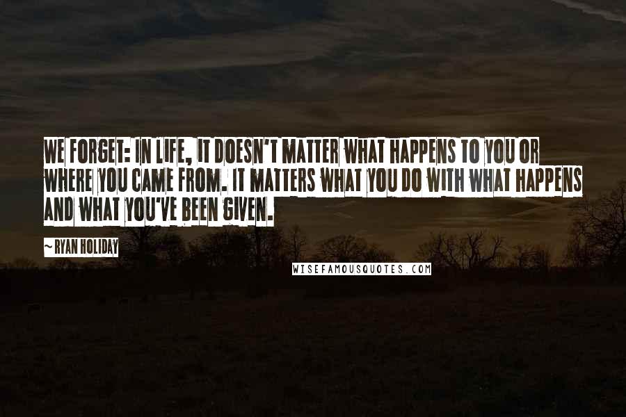 Ryan Holiday Quotes: We forget: In life, it doesn't matter what happens to you or where you came from. It matters what you do with what happens and what you've been given.