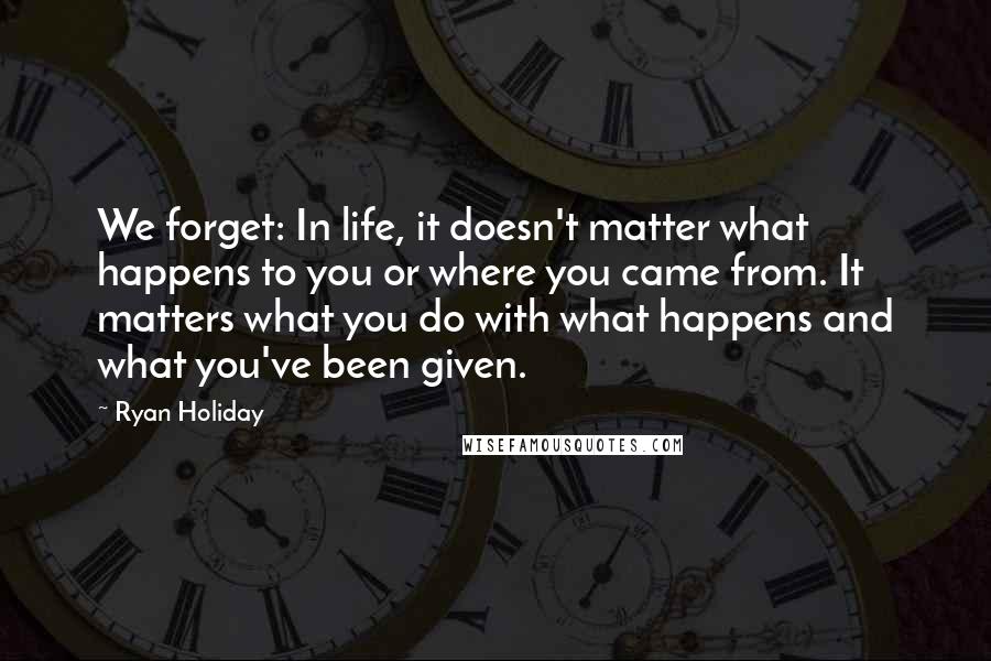 Ryan Holiday Quotes: We forget: In life, it doesn't matter what happens to you or where you came from. It matters what you do with what happens and what you've been given.