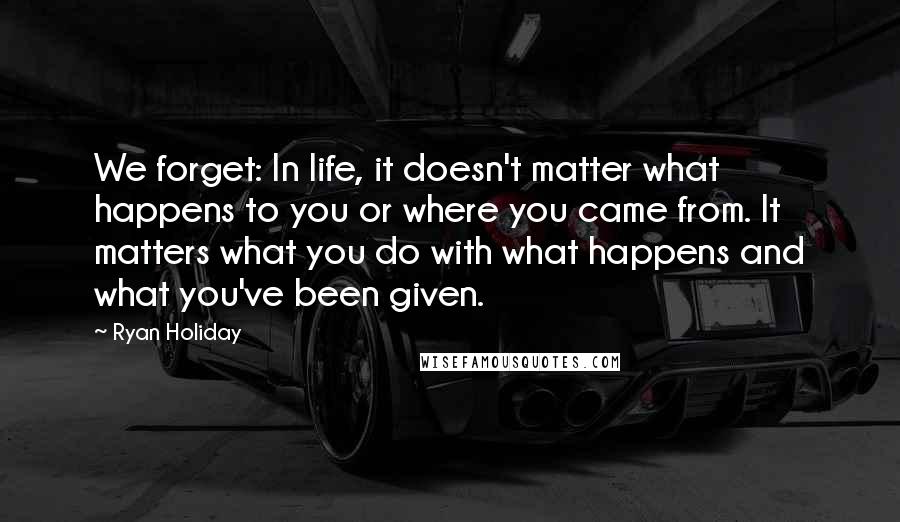 Ryan Holiday Quotes: We forget: In life, it doesn't matter what happens to you or where you came from. It matters what you do with what happens and what you've been given.