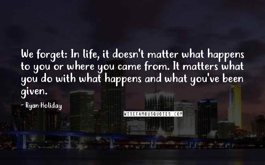 Ryan Holiday Quotes: We forget: In life, it doesn't matter what happens to you or where you came from. It matters what you do with what happens and what you've been given.