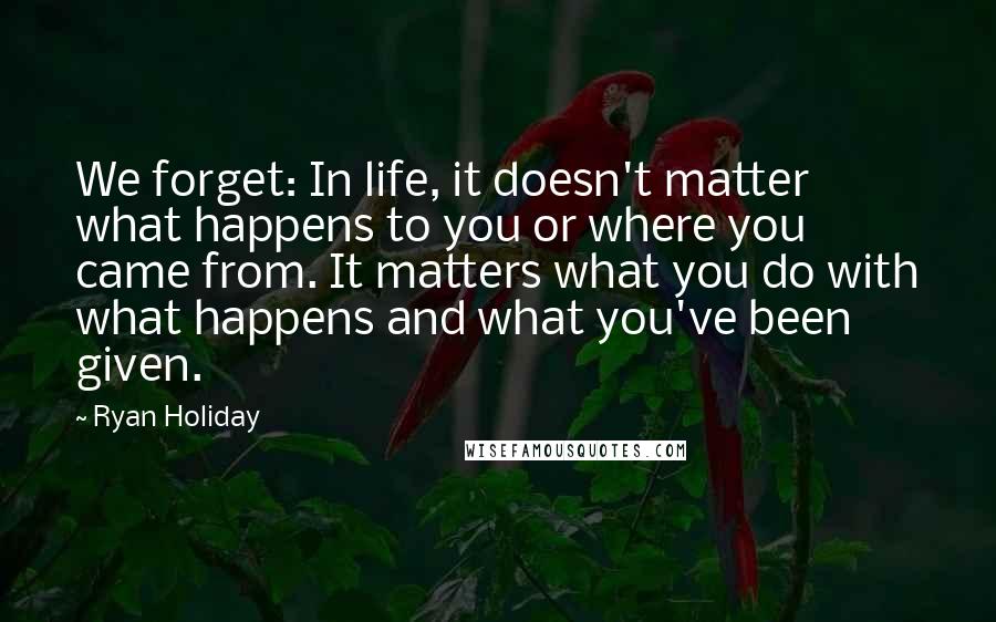 Ryan Holiday Quotes: We forget: In life, it doesn't matter what happens to you or where you came from. It matters what you do with what happens and what you've been given.