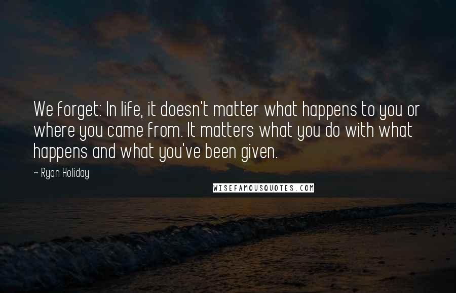 Ryan Holiday Quotes: We forget: In life, it doesn't matter what happens to you or where you came from. It matters what you do with what happens and what you've been given.