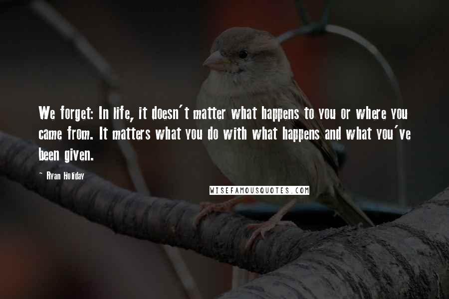 Ryan Holiday Quotes: We forget: In life, it doesn't matter what happens to you or where you came from. It matters what you do with what happens and what you've been given.