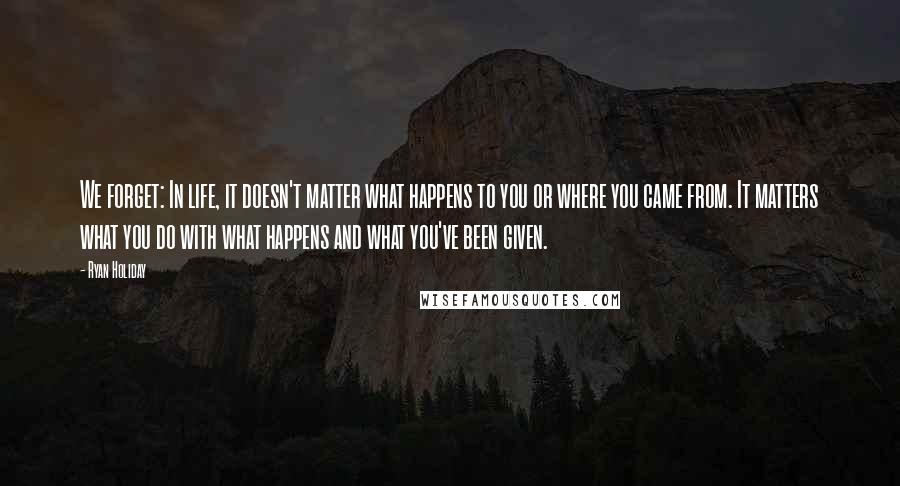 Ryan Holiday Quotes: We forget: In life, it doesn't matter what happens to you or where you came from. It matters what you do with what happens and what you've been given.