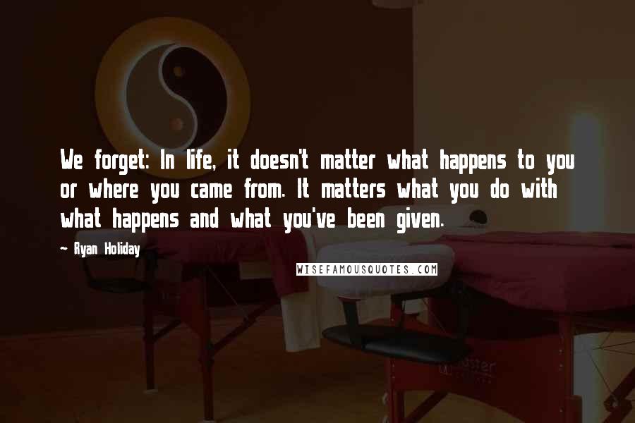 Ryan Holiday Quotes: We forget: In life, it doesn't matter what happens to you or where you came from. It matters what you do with what happens and what you've been given.