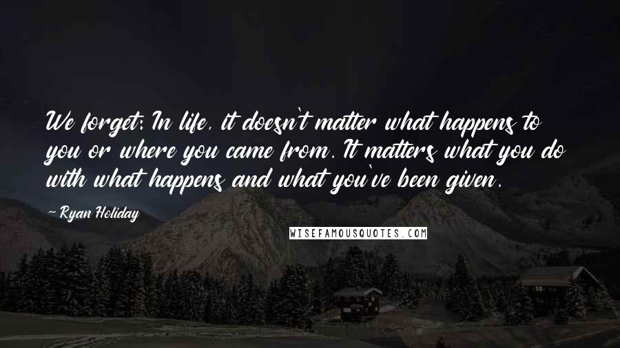 Ryan Holiday Quotes: We forget: In life, it doesn't matter what happens to you or where you came from. It matters what you do with what happens and what you've been given.