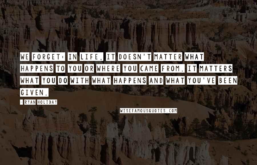 Ryan Holiday Quotes: We forget: In life, it doesn't matter what happens to you or where you came from. It matters what you do with what happens and what you've been given.