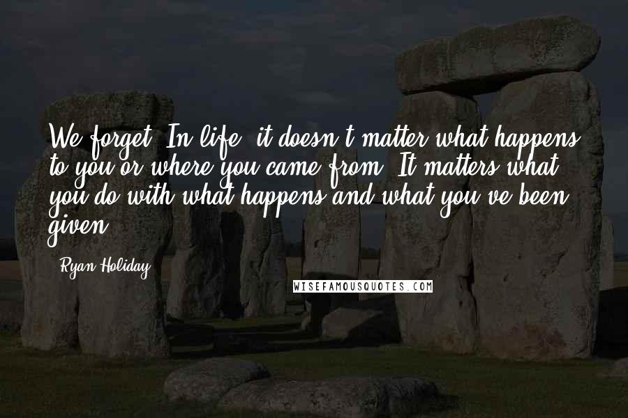 Ryan Holiday Quotes: We forget: In life, it doesn't matter what happens to you or where you came from. It matters what you do with what happens and what you've been given.