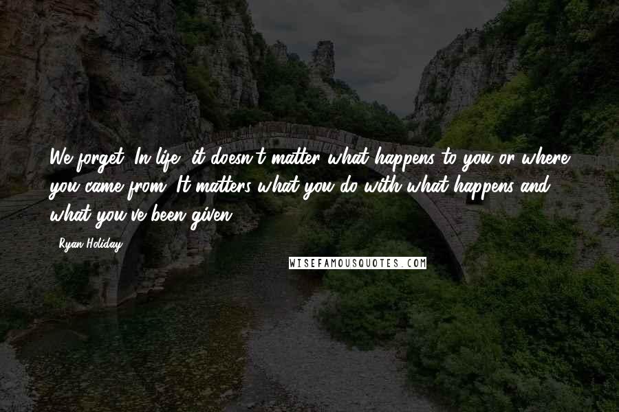 Ryan Holiday Quotes: We forget: In life, it doesn't matter what happens to you or where you came from. It matters what you do with what happens and what you've been given.