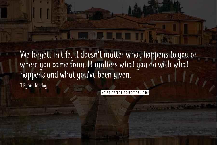 Ryan Holiday Quotes: We forget: In life, it doesn't matter what happens to you or where you came from. It matters what you do with what happens and what you've been given.