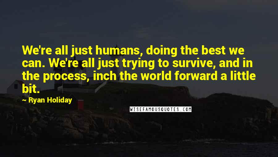 Ryan Holiday Quotes: We're all just humans, doing the best we can. We're all just trying to survive, and in the process, inch the world forward a little bit.