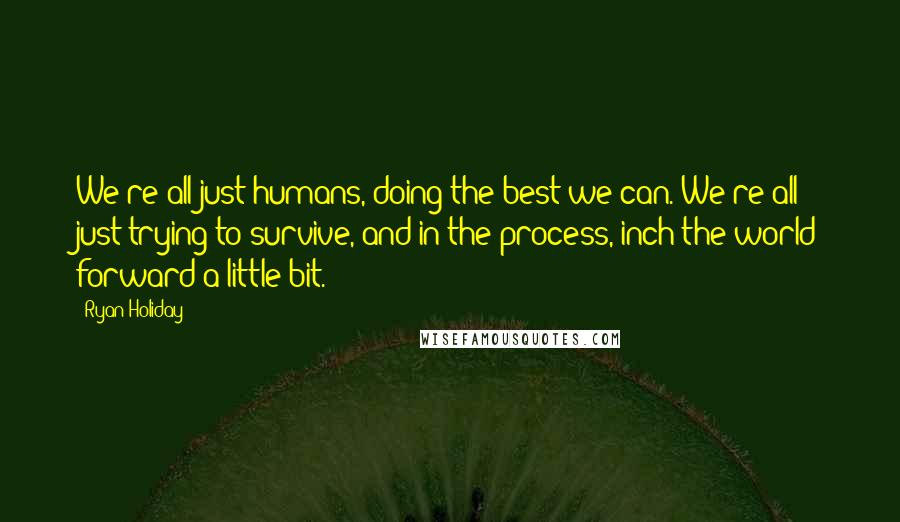 Ryan Holiday Quotes: We're all just humans, doing the best we can. We're all just trying to survive, and in the process, inch the world forward a little bit.